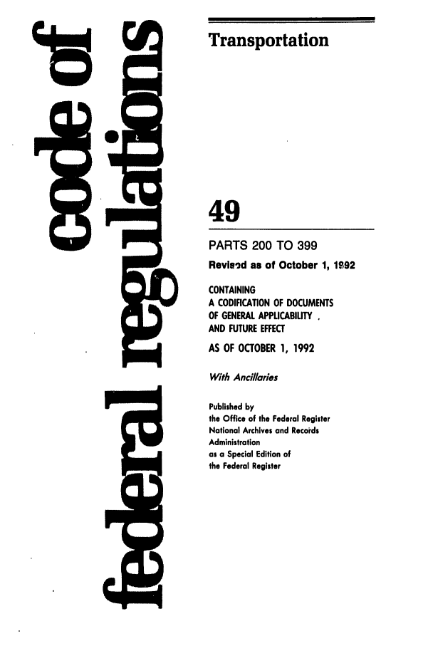 handle is hein.cfr/cfr1992193 and id is 1 raw text is: F.',

PARTS 200 TO 399

Revieid as of October 1, 1.o92
CONTAINING
A CODIFICATION OF DOCUMENTS
OF GENERAL APPLICABILITY
AND FUTURE EFFECT
AS OF OCTOBER 1, 1992
With Ancillaries
Published by
the Office of the Federal Register
National Archives and Records
Administration
as a Special Edition of
the Federal Register

Irz

Transportation
49

I



