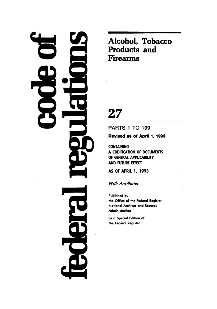 handle is hein.cfr/cfr1993102 and id is 1 raw text is: Alcohol,
Products
Firearms

27

PARTS 1 TO 199
Revised as of April 1, 1993
CONTAINING
A CODIFICATION OF DOCUMENTS
OF GENERAL APPUCABIUTY
AND FUTURE EFFECT
AS OF APRIL 1, 1993
With Ancillaries
Published by
the Office of the Federal Register
National Archives and Records
Administration '
as a Special Edition of
the Federal Register

Tobacco
and

48

J=


