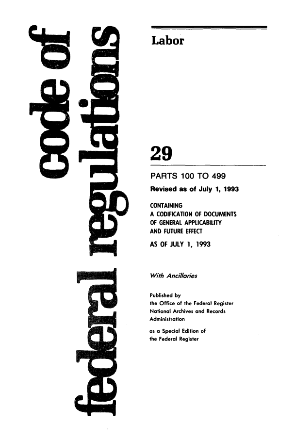 handle is hein.cfr/cfr1993107 and id is 1 raw text is: 9

PARTS 100 TO 499
Revised as of July 1, 1993
CONTAINING
A CODIFICATION OF DOCUMENTS
OF GENERAL APPLICABILITY
AND FUTURE EFFECT
AS OF JULY 1, 1993
With Anci/laries
Published by
the Office of the Federal Register
National Archives and Records
Administration
as a Special Edition of
the Federal Register

Labor
29


