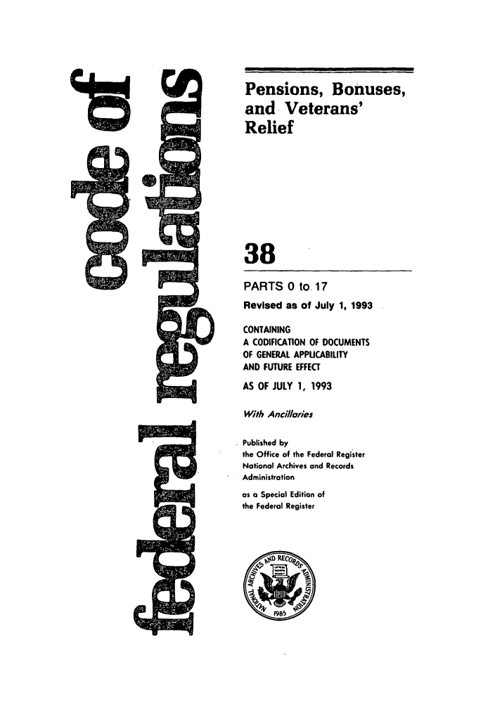 handle is hein.cfr/cfr1993136 and id is 1 raw text is: 4rz

PARTS 0 to. 17
Revised as of July 1, 1993
CONTAINING
A CODIFICATION OF DOCUMENTS
OF GENERAL APPUCABILITY
AND FUTURE EFFECT
AS OF JULY 1, 1993
With Ancillaries
Published by
the Office of the Federal Register
National Archives and Records
Administration
as a Special Edition of
the Federal Register

Pensions, Bonuses,
and. Veterans'
Relief
38

IL      A,


