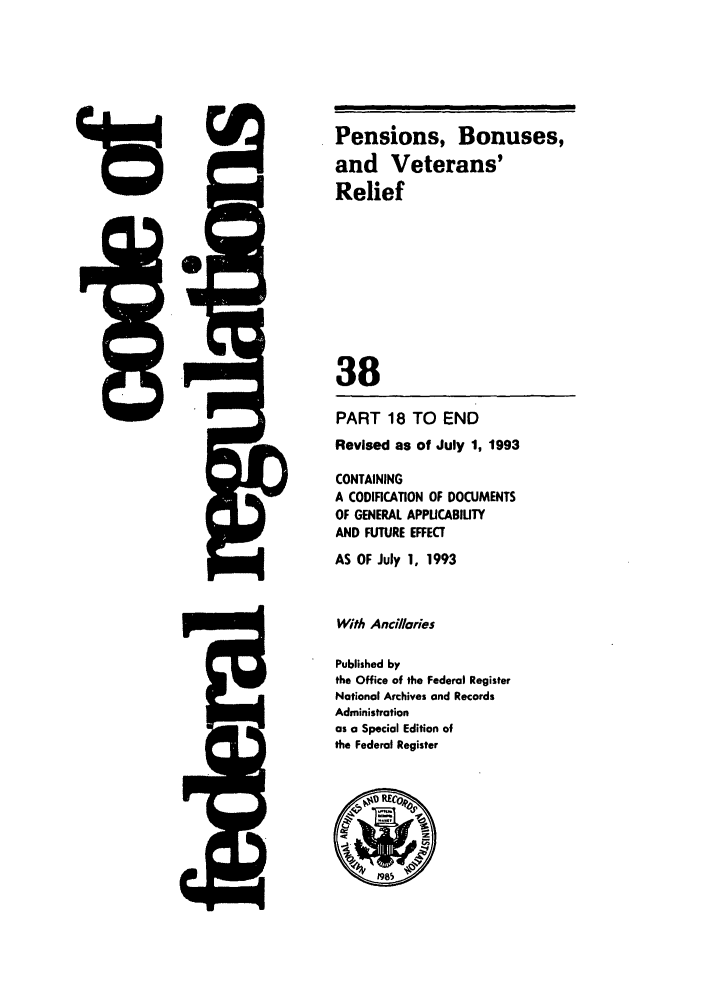 handle is hein.cfr/cfr1993137 and id is 1 raw text is: Pensions, Bonuses,
and Veterans'
Relief
38
PART 18 TO END
Revised as of July 1, 1993
CONTAINING
A CODIFICATION OF DOCUMENTS
OF GENERAL APPICABIULTY
AND FUTURE EFFECT
AS OF July 1, 1993
With Ancillaries
Published by
the Office of the Federal Register
National Archives and Records
Administration
as a Special Edition of
the Federal Register


