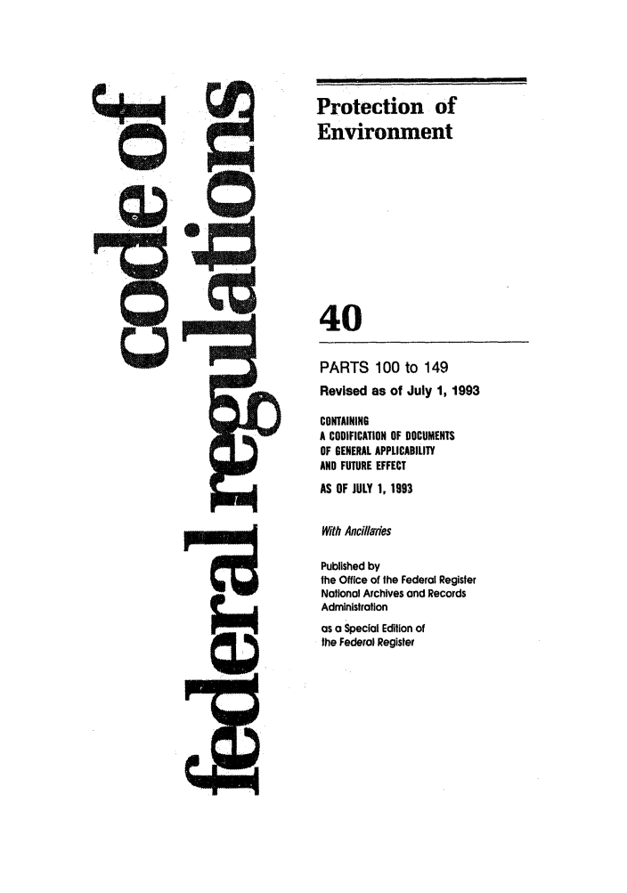 handle is hein.cfr/cfr1993146 and id is 1 raw text is: Protection of
Environment
40

PARTS 100 to 149
Revised as of July 1, 1993
CONTAINING
A CODIFICATION OF DOCUMENTS
OF GENERAL APPLICABILITY
AND FUTURE EFFECT
AS OF JULY 1, 1993
With AncilaTies
Published by
the Office of the Federal Register
National Archives and Records
Administration
as a Special Edition of
the Federal Register


