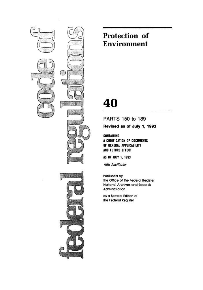 handle is hein.cfr/cfr1993147 and id is 1 raw text is: Protection of
Environment
40

PARTS 150 to 189
Revised as of July 1, 1993
CONTAINING
A CODIFICATION OF DOCUMENTS
OF GENERAL APPLICABILITY
AND FUTURE EFFECT
AS OF JULY 1, 1993
With Ancillaries
Published by
the Office of the Federal Register
National Archives and Records
Administration
as a Special Edition of
the Federal Register


