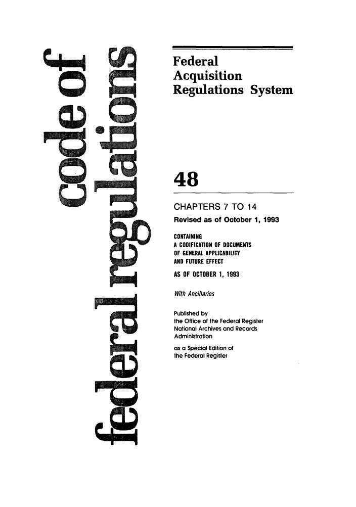 handle is hein.cfr/cfr1993189 and id is 1 raw text is: Federal
Acquisition
Regulations System
48
CHAPTERS 7 TO 14
Revised as of October 1, 1993
CONTAINING
A CODIFICATION OF DOCUMENTS
OF GENERAL APPLICABILITY
AND FUTURE EFFECT
AS OF OCTOBER 1, 1993
With Ancillaries
Published by
the Office of the Federal Register
National Archives and Records
Administration
as a Special Edition of
the Federal Register



