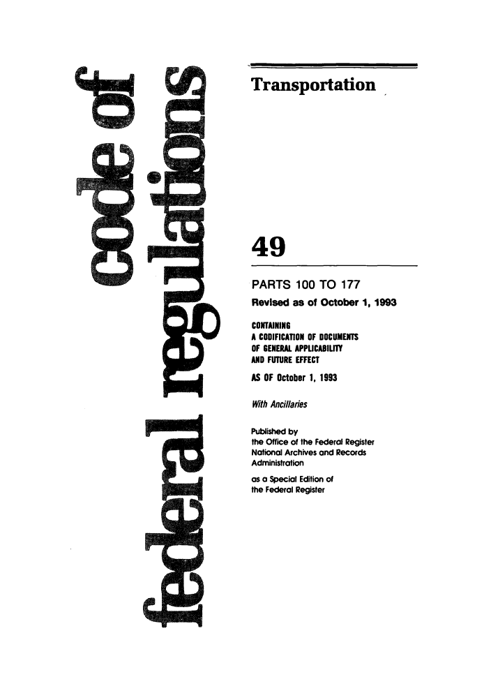 handle is hein.cfr/cfr1993193 and id is 1 raw text is: Transportation
49
PARTS 100 TO 177
Revised as of October 1, 1993
CONTAINING
A CODIFICATION OF DOCUMENTS
OF GENERAL APPUCADILITY
AND FUTURE EFFECT
AS OF October 1, 1993
With Ancillaries
Published by
the Office of the Federal Register
National Archives and Records
Administration
as a Special Edition of
the Federal Register


