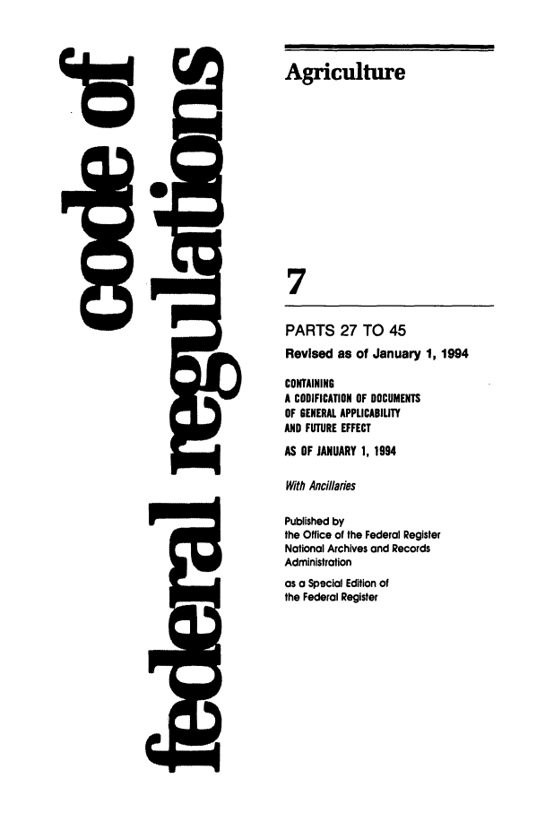 handle is hein.cfr/cfr1994008 and id is 1 raw text is: Agriculture
7
PARTS 27 TO 45
Revised as of January 1, 1994
CONTAINING
A CODIFICATION OF DOCUMENTS
OF GENERAL APPLICABILITY
AND FUTURE EFFECT

AS OF JANUARY 1, 1994
With Anciaries
Published by
the Office of the Federal Register
Nationol Archives and Records
Administration
as a Special Edition of
the Federal Register


