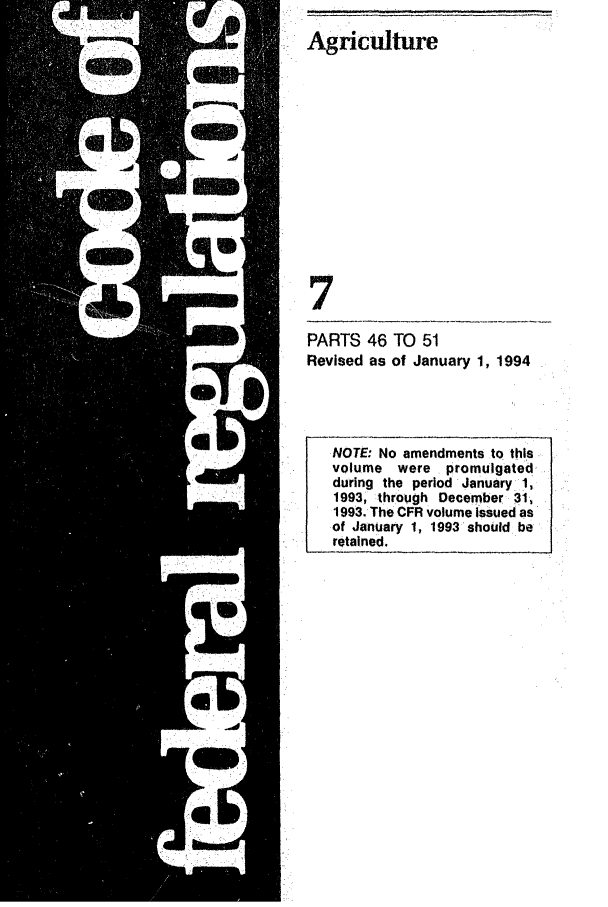 handle is hein.cfr/cfr1994009 and id is 1 raw text is: Agriculture
7

PARTS 46 TO 51
Revised as of January 1, 1994

NOTE: No amendments to this
volume were promulgated
during the period January 1,
1993, through December 31,
1993. The CFR volume issued as
of January 1, 1993 should be
retained.


