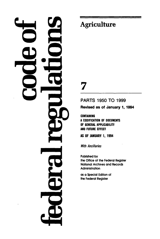 handle is hein.cfr/cfr1994024 and id is 1 raw text is: Agriculture
7
PARTS 1950 TO 1999
Revised as of January 1, 1994

CONTAINING
A CODIFICATION OF DOCUMENTS
OF GENERAL APPLICABILITY
AND FUTURE EFFECT
AS OF JANUARY 1, 1994
With Ancilaries
Published by
the Office of the Federal Register
National Archives and Records
Administration
as a Special Edition of
the Federal Register


