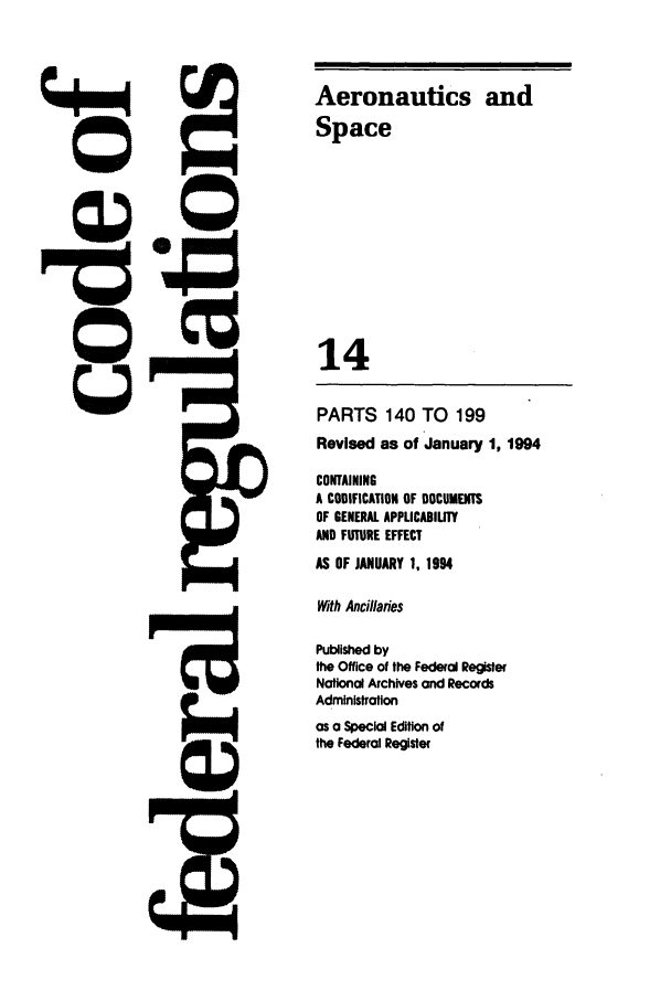 handle is hein.cfr/cfr1994044 and id is 1 raw text is: Aeronautics and
Space
14
PARTS 140 TO 199
Revised as of January 1, 1994
CONTAINING
A CODIFICATION OF DOCUMENTS
OF GENERAL APPLICADILITY
AND FUTURE EFFECT
AS OF JANUARY 1. 1994
With Ancillanes
Published by
the Office of the Federal Register
National Archives and Records
Administration
as a Special Edition of
the Federal Register


