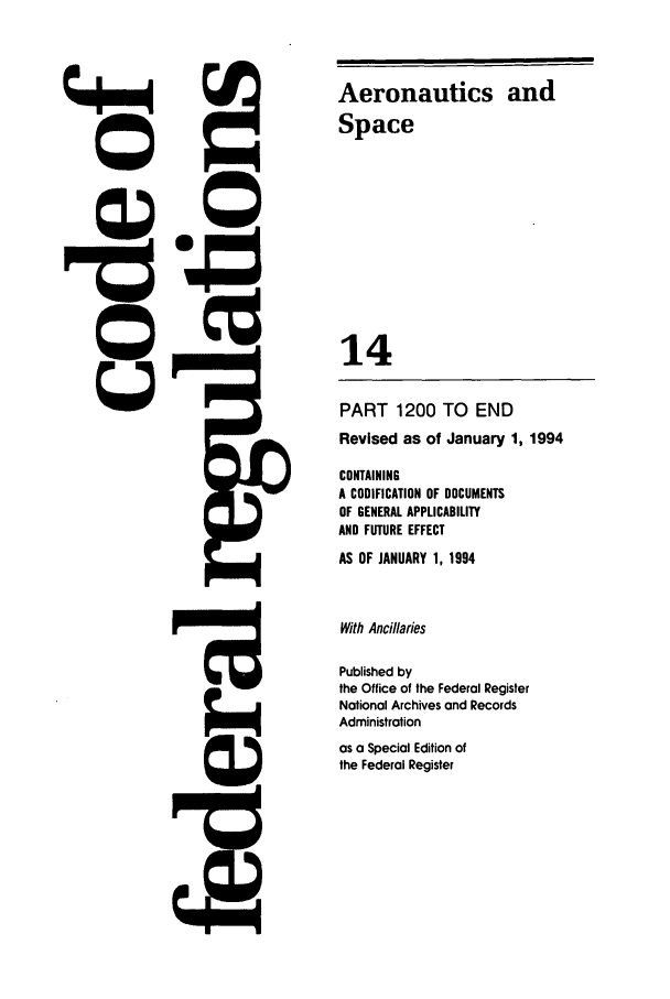 handle is hein.cfr/cfr1994046 and id is 1 raw text is: Aeronautics and
Space
14
PART 1200 TO END
Revised as of January 1, 1994
CONTAINING
A CODIFICATION OF DOCUMENTS
OF GENERAL APPLICABILITY
AND FUTURE EFFECT
AS OF JANUARY 1, 1994
With Ancillaries
Published by
the Office of the Federal Register
National Archives and Records
Administration
as a Special Edition of
the Federal Register


