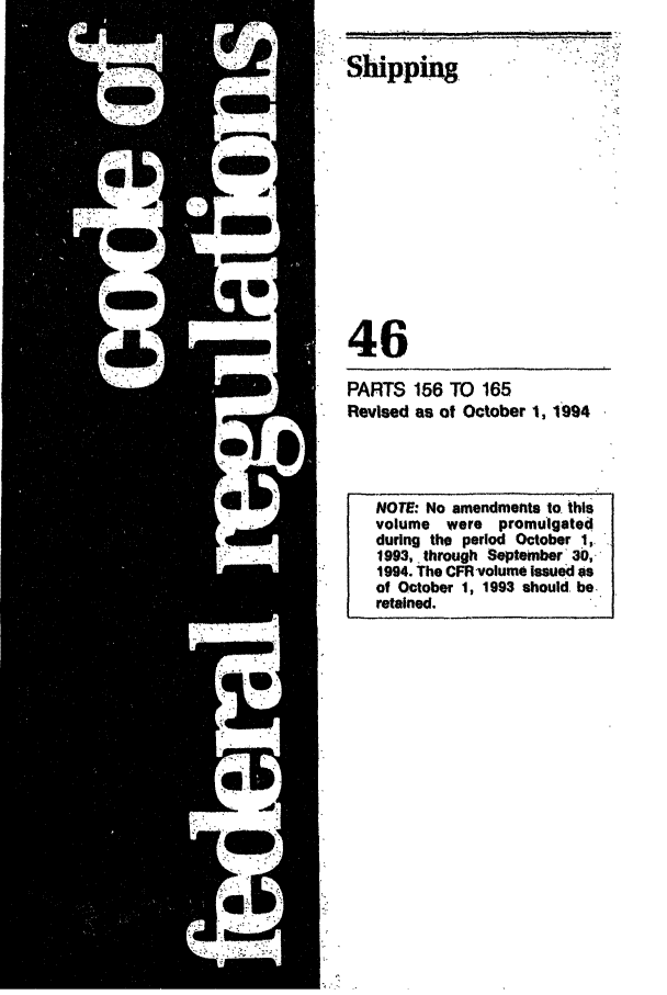 handle is hein.cfr/cfr1994176 and id is 1 raw text is: Shipping

46
PARTS 156 TO 165
Revised as of October 1, 1994

NOTE: No amendments to. this
volume were promulgated
during the period October 1,
1993, through September 30,-
1994. The CFR volume issued as
of October 1, 1993 should. be.
retained.

-.''


