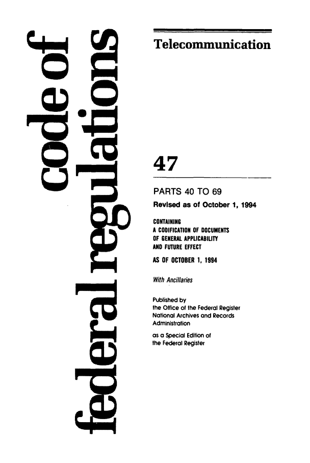 handle is hein.cfr/cfr1994182 and id is 1 raw text is: Telecommunication

47
PARTS 40 TO 69
Revised as of October 1, 1994
CONTAINING
A CODIFICATION OF DOCUMENTS
OF GENERAL APPLICABILITY
AND FUTURE EFFECT
AS OF OCTOBER 1, 1994
With Ancillaries
Published by
the Office of the Federal Register
National Archives and Records
Administration
as a Special Edition of
the Federal Register


