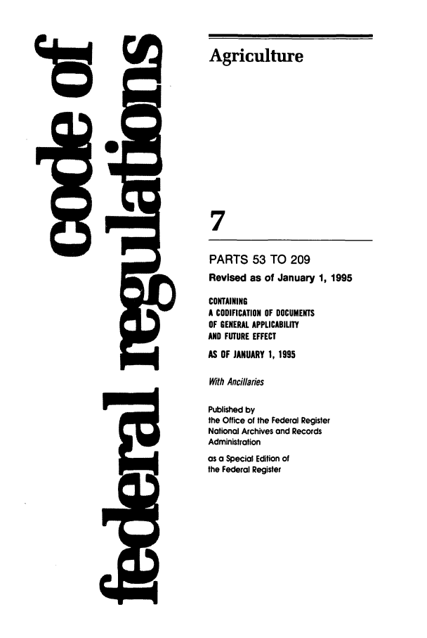handle is hein.cfr/cfr1995011 and id is 1 raw text is: Agriculture
S
7
PARTS 53 TO 209
Revised as of January 1, 1995
CONTAINING
A CODIFICATION OF DOCUMENTS
OF GENERAL APPLICABILITY
AND FUTURE EFFECT
AS OF JANUARY 1, 1995
With And/laries
Published by
the Office of the Federal Register
National Archives and Records
Administration
as a Special Edition of
the Federal Register


