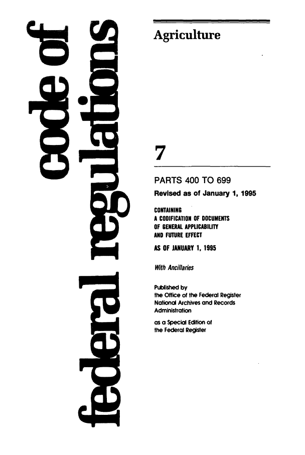 handle is hein.cfr/cfr1995014 and id is 1 raw text is: Agriculture
7
PARTS 400 TO 699
Revised as of January 1, 1995
CONTAINING
A CODIFICATION OF DOCUMENTS
OF GENERAL APPLICABILITY
AND FUTURE EFFECT
AS OF JANUARY 1, 1995
With Ancillaries
Published by
the Office of the Federal Register
National Archives and Records
Administration

as a Special Edition of
the Federal Register


