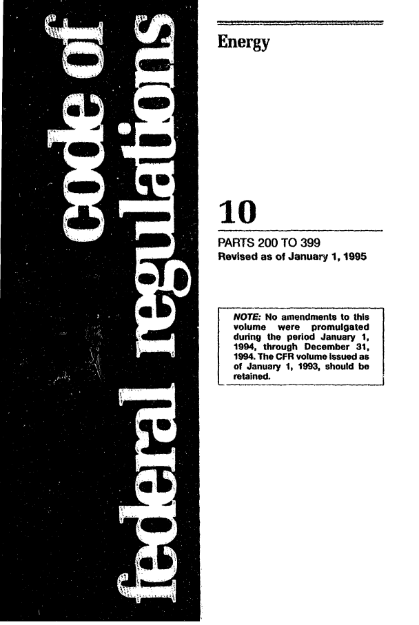 handle is hein.cfr/cfr1995031 and id is 1 raw text is: Energy
10
PARTS 200 TO 399
Revised as of January 1, 1995

NOTE: No amendments to this
volume  were  promulgated
during the period January 1,
1994. through December 31,
1994. The CFR volume Issued as
of January 1, 1993, should be
retained.


