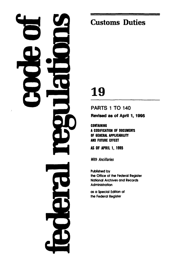 handle is hein.cfr/cfr1995060 and id is 1 raw text is: 5Q-

PARTS 1 TO 140
Revised as of April 1, 1995
CONTAINING
A CODIFICATION OF DOCUMENTS
OF GENERAL APPUCABILITY
AND FUTURE EFFECT
AS OF APRIL 1, 1995
With Ancillaries
Published by
the Office of the Federal Register
National Archives and Records
Administration
as a Special Edition of
the Federal Register

t

Customs Duties
19


