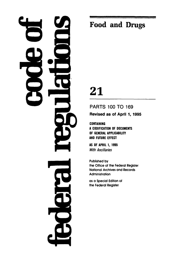handle is hein.cfr/cfr1995067 and id is 1 raw text is: Food and Drugs
21

PARTS 100 TO 169
Revised as of April 1, 1995
CONTAINING
A CODIFICATION OF DOCUMENTS
OF GENERAL APPLICABILITY
AND FUTURE EFFECT
AS OF APRIL 1, 1995
With Ancillaries
Published by
the Office of the Federal Register
National Archives and Records
Administration
as a Special Edition of
the Federal Register


