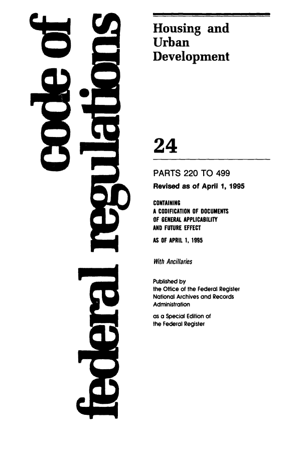 handle is hein.cfr/cfr1995080 and id is 1 raw text is: I


P ]

Housing and
Urban
Development
24

PARTS 220 TO 499
Revised as of April 1, 1995
CONTAINING
A CODIFICATION OF DOCUMENTS
OF GENERAL APPLICABILITY
AND FUTURE EFFECT
AS OF APRIL 1, 1995
With Ancillaries
Published by
the Office of the Federal Register
National Archives and Records
Administration
as a Special Edition of
the Federal Register


