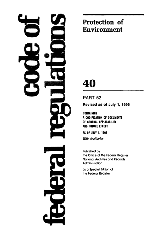 handle is hein.cfr/cfr1995144 and id is 1 raw text is: Irz

I


Protection of
Environment
40

PART 52
Revised as of July 1, 1995
CONTAINING
A CODIFICATION OF DOCUMENTS
OF GENERAL APPLICABILITY
AND FUTURE EFFECT
AS OF JULY 1, 1995
With Ancillanes
Published by
the Office of the Federal Register
National Archives and Records
Administration
as a Special Edition of
the Federal Register

;R


