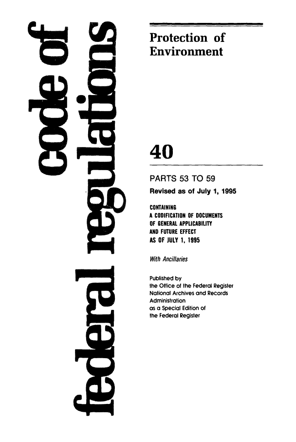 handle is hein.cfr/cfr1995145 and id is 1 raw text is: 4ir

PARTS 53 TO 59
Revised as of July 1, 1995
CONTAINING
A CODIFICATION OF DOCUMENTS
OF GENERAL APPLICABILITY
AND FUTURE EFFECT
AS OF JULY 1, 1995
With Ancillaries
Published by
the Office of the Federal Register
National Archives and Records
Administration
as a Special Edition of
the Federal Register

Protection of
Environment
40

46


