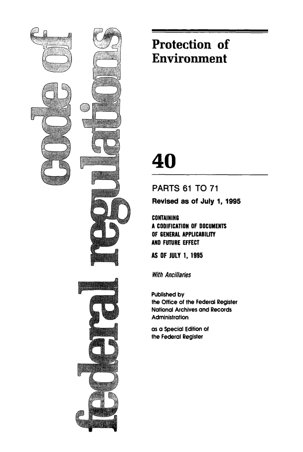 handle is hein.cfr/cfr1995147 and id is 1 raw text is: Protection of
Environment
40

k3
C

PARTS 61 TO 71
Revised as of July 1, 1995
CONTAINING
A CODIFICATION OF DOCUMENTS
OF GENERAL APPLICABILITY
AND FUTURE EFFECT
AS OF JULY 1, 1995
With Ancillaries
Published by
the Office of the Federal Register
National Archives and Records
Administration
as a Special Edition of
the Federal Register


