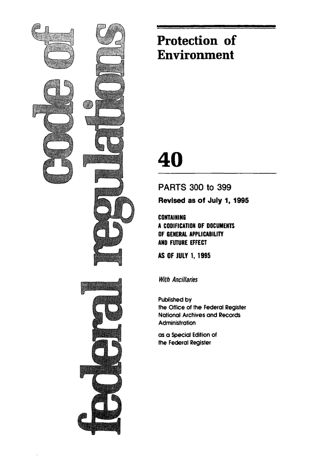 handle is hein.cfr/cfr1995154 and id is 1 raw text is: J

Protection of
Environment
40

PARTS 300 to 399
Revised as of July 1, 1995
CONTAINING
A CODIFICATION OF DOCUMENTS
OF GENERAL APPLICABILITY
AND FUTURE EFFECT
AS OF JULY 1, 1995
With Ancillaries
Published by
the Office of the Federal Register
National Archives and Records
Administration
as a Special Edition of
the Federal Register


