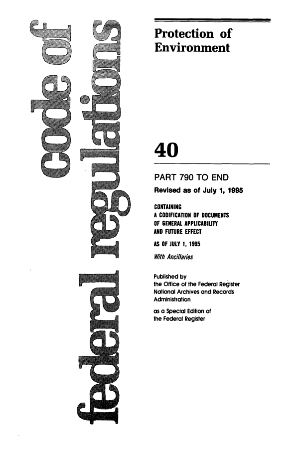 handle is hein.cfr/cfr1995158 and id is 1 raw text is: Protection of
Environment
40

PART 790 TO END
Revised as of July 1, 1995
CONTAINING
A CODIFICATION OF DOCUMENTS
OF GENERAL APPLICABILITY
AND FUTURE EFFECT
AS OF JULY 1, 1995
With Ancillaries
Published by
the Office of the Federal Register
National Archives and Records
Administration
as a Special Edition of
the Federal Register

4R


