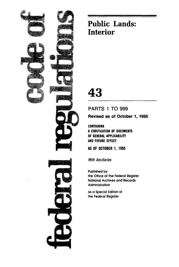 handle is hein.cfr/cfr1995166 and id is 1 raw text is: Public Lands:
i        ii             Interior
43
PARTS 1 TO 999
Revised as of October 1, 1995
CONTAINING
A CODIFICATION OF DOCUMENTS
OF GENERAL APPLICABILITY
AND FUTURE EFFECT
AS OF OCTOBER 1, 1995
With Ancillaries
Published by
the Office of the Federal Register
National Archives and Records
Administration
as a Special Edition of
the Federal Register


