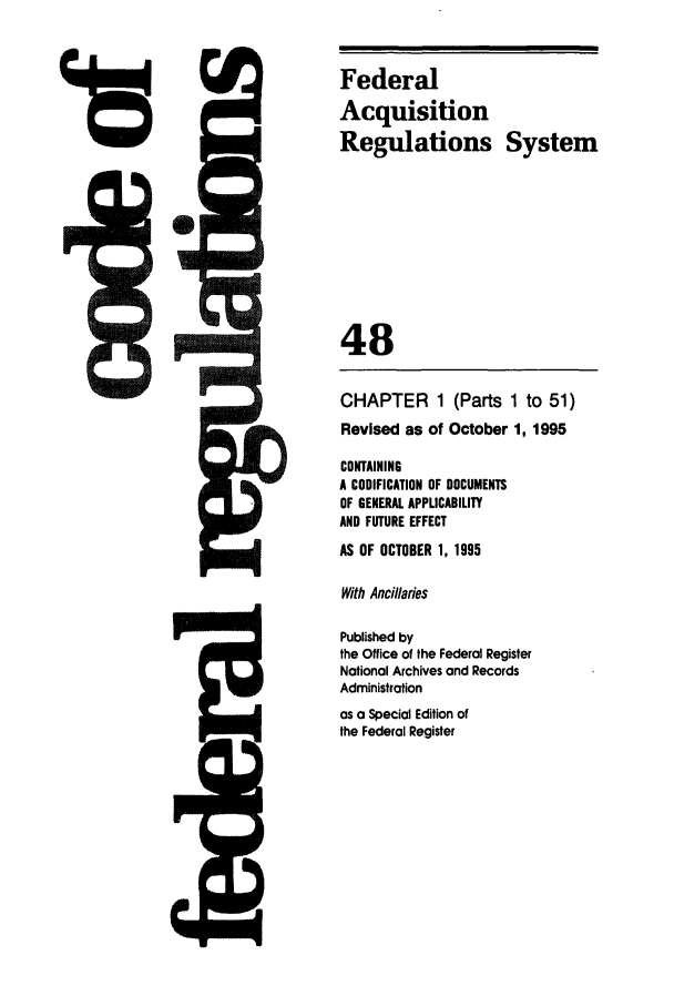 handle is hein.cfr/cfr1995189 and id is 1 raw text is: Federal
Acquisition
Regulations System
48
CHAPTER 1 (Parts 1 to 51)
Revised as of October 1, 1995
CONTAINING
A CODIFICATION OF DOCUMENTS
OF GENERAL APPLICABILITY
AND FUTURE EFFECT
AS OF OCTOBER 1, 1995
With Ancillaries
Published by
the Office of the Federal Register
National Archives and Records
Administration
as a Special Edition of
the Federal Register


