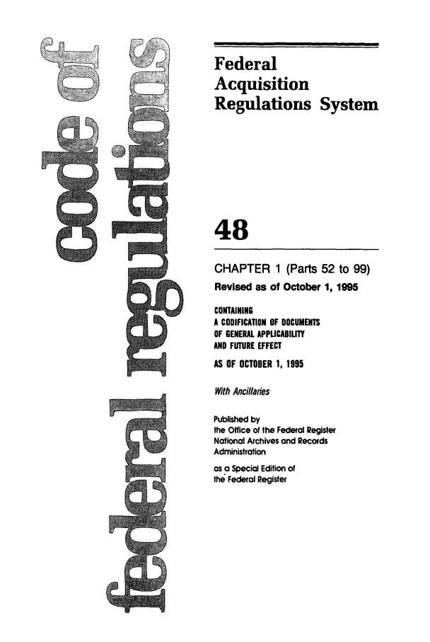 handle is hein.cfr/cfr1995190 and id is 1 raw text is: Federal
Acquisition
Regulations System
48
CHAPTER 1 (Parts 52 to 99)
Revised as of October 1, 1995
CONTAINING
A CODIFICATION OF DOCUMENTS
OF GENERAL APPLICABILITY
AND FUTURE EFFECT
AS OF OCTOBER 1, 1995
With Ancillaries
Published by
the Office of the Federal Register
National Archives and Records
Administration
as a Special Edition of
the Federal Register


