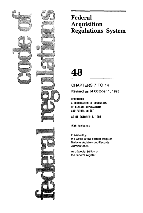 handle is hein.cfr/cfr1995194 and id is 1 raw text is: Federal
Acquisition
Regulations System
48
CHAPTERS 7 TO 14
Revised as of October 1, 1995
CONTAINING
A CODIFICATION OF DOCUMENTS
OF GENERAL APPLICABILITY
AND FUTURE EFFECT
AS OF OCTOBER 1, 1995
With Ancillaries
Published by
the Office of the Federal Register
National Archives and Records
Administration
7as a Special Edition of
the Federal Register


