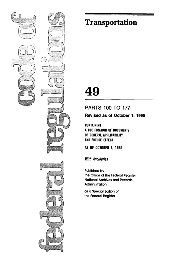 handle is hein.cfr/cfr1995198 and id is 1 raw text is: Transportation

49

r  ,

PARTS 100 TO 177
Revised as of October 1, 1995
CONTAINING
A CODIFICATION OF DOCUMENTS
OF GENERAL APPLICABILITY
AND FUTURE EFFECT
AS OF OCTOBER 1, 1995
With Ancillaries
Published by
the Office of the Federal Register
National Archives and Records
Administration
as a Special Edition of
the Federal Register


