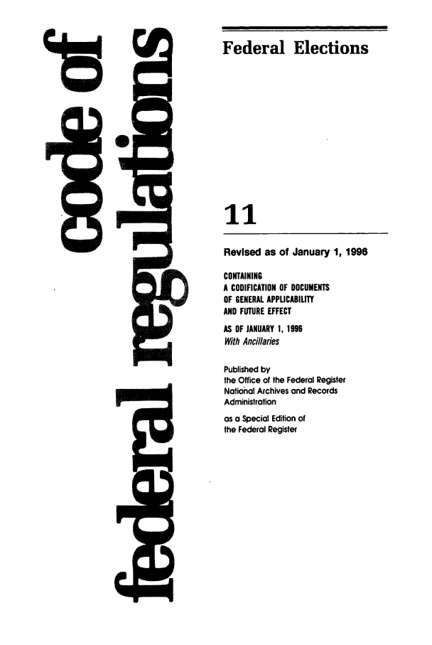 handle is hein.cfr/cfr1996032 and id is 1 raw text is: Federal Elections

11
Revised as of January 1, 1996
CONTAINING
A CODIFICATION OF DOCUMENTS
OF GENERAL APPLICABILITY
AND FUTURE EFFECT
AS OF JANUARY 1, 1996
With Anci/laies
Published by
the Office of the Federal Register
National Archives and Records
Administration
as a Special Edition of
the Federal Register

8


