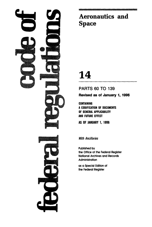 handle is hein.cfr/cfr1996041 and id is 1 raw text is: Aeronautics and
Space
14
PARTS 60 TO 139
Revised as of January 1, 1996
CONTAINING
A CODIFICATION OF DOCUMENTS
OF GENERAL APPLICABILITY
AND FUTURE EFFECT
AS OF JANUARY 1, 1996
With Anciaries
Published by
the Office of the Federal Register
National Archives and Records
Administration
as a Special Edition of
the Federal Register


