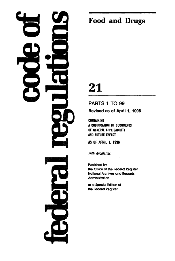 handle is hein.cfr/cfr1996064 and id is 1 raw text is: 4rD

PARTS 1 TO 99
Revised as of April 1, 1996
CONTAINING
A CODIFICATION OF DOCUMENTS
OF GENERAL APPLICABILITY
AND FUTURE EFFECT
AS OF APRIL 1, 1996
With Ancillaries
Published by
the Office of the Federal Register
National Archives and Records
Administration
as a Special Edition of
the Federal Register

5Q-

Food and Drugs
21

rq&l


