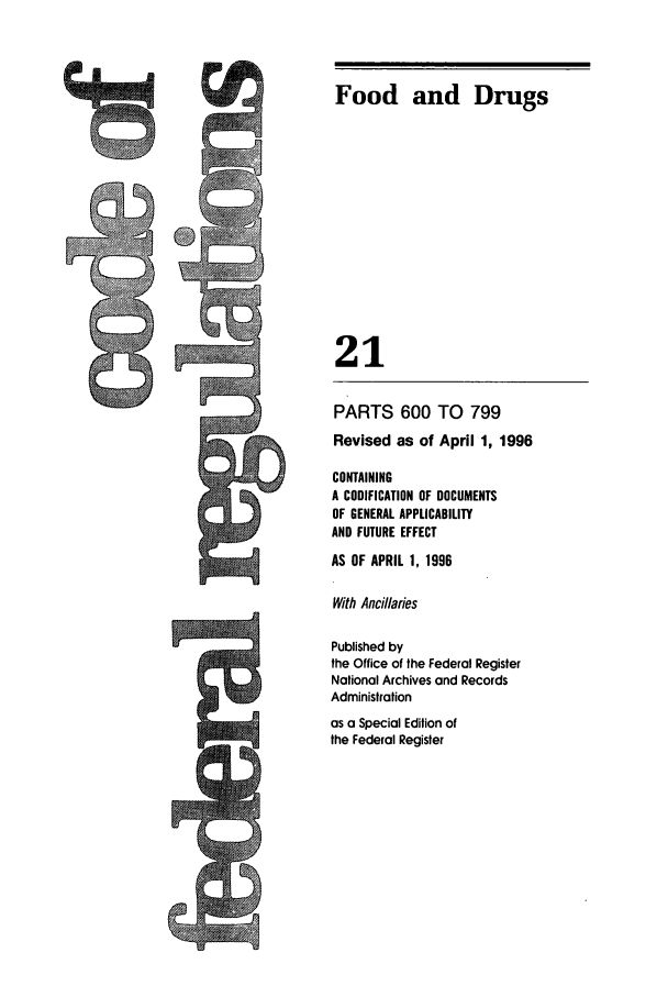 handle is hein.cfr/cfr1996070 and id is 1 raw text is: Food and Drugs
21

PARTS 600 TO 799
Revised as of April 1, 1996
CONTAINING
A CODIFICATION OF DOCUMENTS
OF GENERAL APPLICABILITY
AND FUTURE EFFECT
AS OF APRIL 1, 1996
With Ancillaries
Published by
the Office of the Federal Register
National Archives and Records
Administration
as a Special Edition of
the Federal Register


