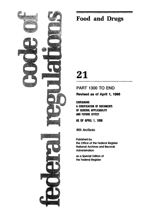 handle is hein.cfr/cfr1996072 and id is 1 raw text is: Food and Drugs
21

PART 1300 TO END
Revised as of April 1, 1996
CONTAINING
A CODIFICATION OF DOCUMENTS
OF GENERAL APPLICABILITY
AND FUTURE EFFECT
AS OF APRIL 1, 1996
With Ancillaries
Published by
the Office of the Federal Register
Notional Archives and Records
Administration
as a Special Edition of
the Federal Register

CAR



