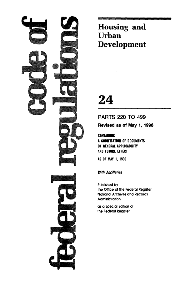handle is hein.cfr/cfr1996078 and id is 1 raw text is: Housing and
Urban
Development
24
PARTS 220 TO 499
Revised as of May 1, 1996
CONTAINING
A CODIFICATION OF DOCUMENTS
OF GENERAL APPLICABILITY
AND FUTURE EFFECT
AS OF MAY 1, 1996
With Ancillaries
Published by
the Office of the Federal Register
National Archives and Records
Administration
as a Special Edition of
the Federal Register



