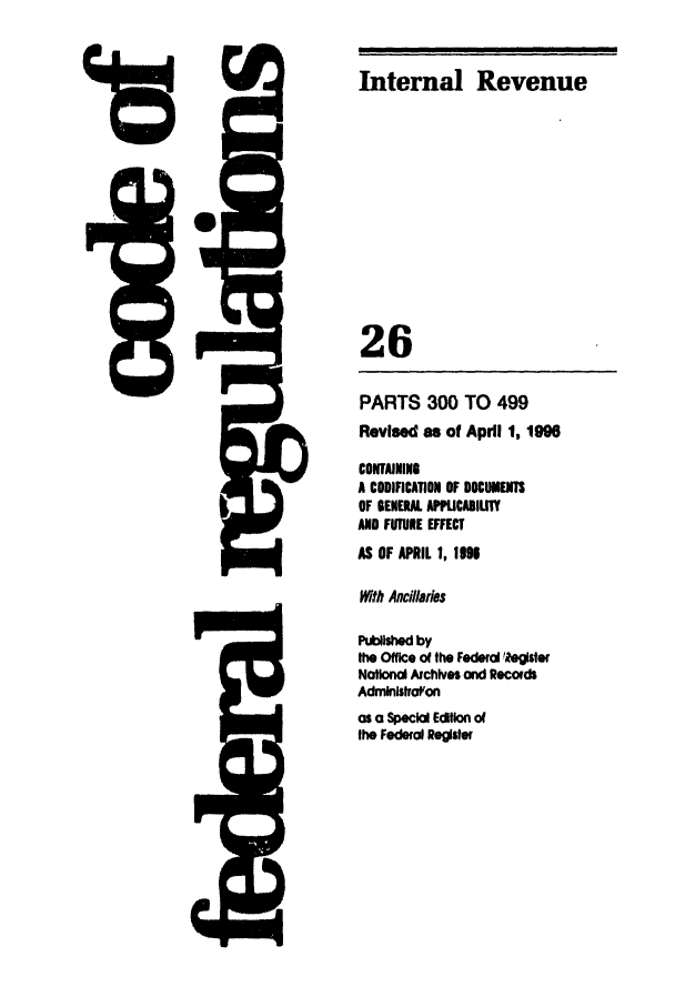 handle is hein.cfr/cfr1996100 and id is 1 raw text is: 4r:

1

Internal Revenue
26

PARTS 300 TO 499
Revised as of April 1, 1996
CONTAINING
A CODIFICATION OF DOCUMTS
OF GENERAL APPICABILITY
AND FUTURE EFFECT
AS OF APRIL 1, I19
With Ancillaries
Published by
the Office of the Federd Register
Natonal Archives and Records
AdmlnlstroYon
as a Special Edition of
the Federal RegIster

L!i


