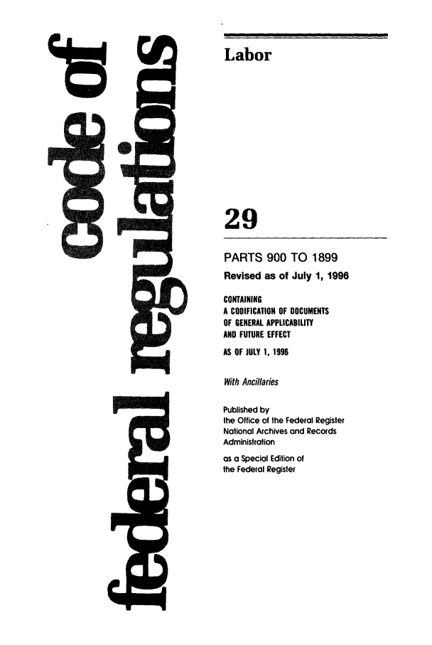 handle is hein.cfr/cfr1996110 and id is 1 raw text is: Labor
29

PARTS 900 TO 1899
Revised as of July 1, 1996
CONTAINING
A CODIFICATION OF DOCUMENTS
OF GENERAL APPLICABILITY
AND FUTURE EFFECT
AS OF JULY 1, 1996
With Ancillaries
Published by
the Office of the Federal Register
National Archives and Records
Administration
as a Special Edition of
the Federal Register


