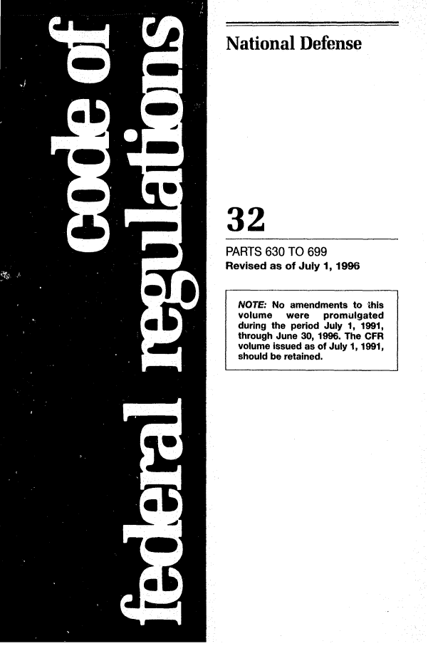 handle is hein.cfr/cfr1996124 and id is 1 raw text is: National Defense

32
PARTS 630 TO 699
Revised as of July 1, 1996
NOTE: No amendments to this
volume   were  promulgated
during the period July 1, 1991,
through June 30, 1996. The CFR
volume issued as of July 1, 1991,
should be retained.


