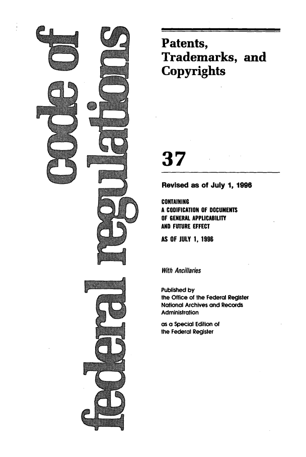 handle is hein.cfr/cfr1996136 and id is 1 raw text is: 9=

Revised as of July 1, 1996
CONTAINING
A CODIFICATION OF DOCUMENTS
OF GENERAL APPLICABILITY
AND FUTURE EFFECT
AS OF JULY 1, 1996
With Ancillaries
Published by
the Office of the Federal Register
National Archives and Records
Administration
as a Special Edition of
the Federal Register

Patents,
Trademarks, and
Copyrights
37


