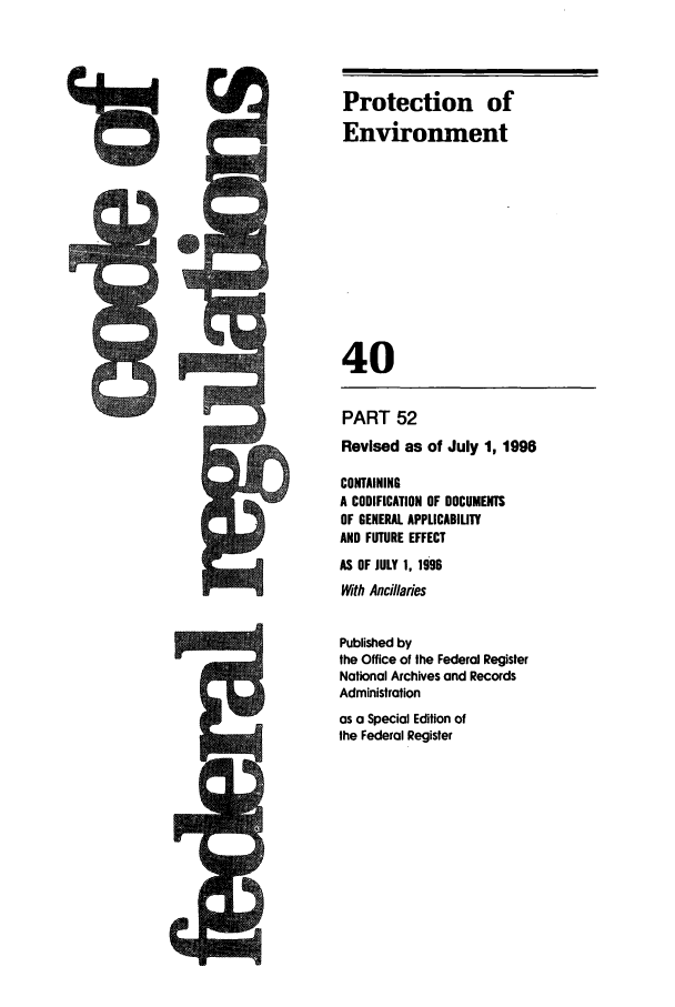 handle is hein.cfr/cfr1996141 and id is 1 raw text is: !I

Protection of
Environment
40

PART 52
Revised as of July 1, 1996
CONTAINING
A CODIFICATION OF DOCUMENTS
OF GENERAL APPLICABILITY
AND FUTURE EFFECT
AS OF JULY 1. 1996
With Ancillaries
Published by
the Office of the Federal Register
National Archives and Records
Administration
as a Special Edition of
the Federal Register

few


