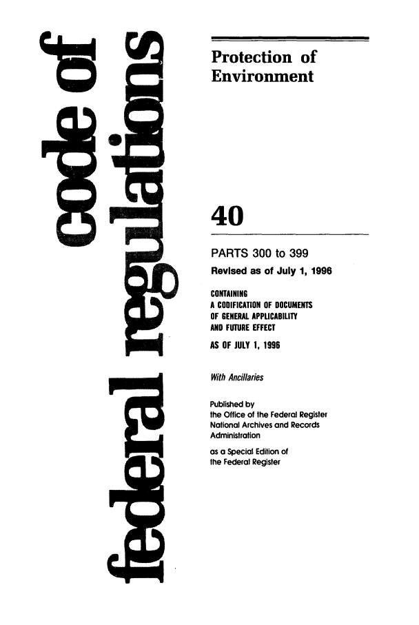 handle is hein.cfr/cfr1996153 and id is 1 raw text is: Protection of
Environment
40

PARTS 300 to 399
Revised as of July 1, 1996
CONTAINING
A CODIFICATION OF DOCUMENTS
OF GENERAL APPLICABILITY
AND FUTURE EFFECT
AS OF JULY 1, 1996
With Ancillaries
Published by
the Office of the Federal Register
Notional Archives and Records
Administration
as a Special Edition of
the Federal Register

I



