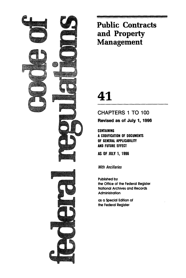 handle is hein.cfr/cfr1996158 and id is 1 raw text is: CHAPTERS 1 TO 100
Revised as of July 1, 1996
CONTAINING
A CODIFICATION OF DOCUMENTS
OF GENERAL APPLICABILITY
AND FUTURE EFFECT
AS OF JULY 1, 1996
With Ancillaries
Published by
the Office of the Federal Register
National Archives and Records
Administration

as a Special Edition of
the Federal Register

Public Contracts
and Property
Management
41


