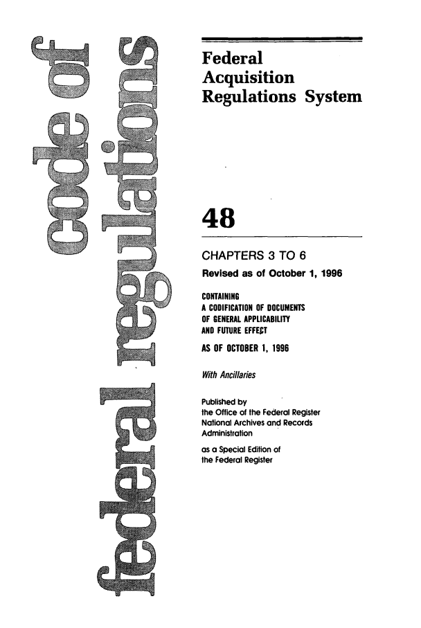 handle is hein.cfr/cfr1996190 and id is 1 raw text is: Federal
Acquisition
Regulations System
48
CHAPTERS 3 TO 6
Revised as of October 1, 1996
CONTAINING
A CODIFICATION OF DOCUMENTS
OF GENERAL APPLICABILITY
AND FUTURE EFFECT
AS OF OCTOBER 1, 1996
With Ancillaries
Published by
the Office of the Federal Register
National Archives and Records
Administration
as a Special Edition of
the Federal Register


