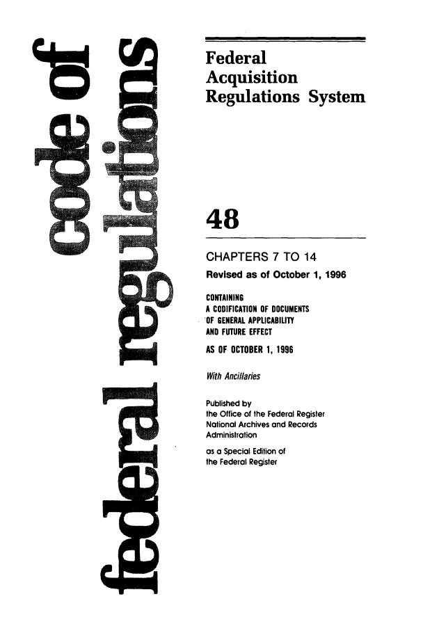 handle is hein.cfr/cfr1996191 and id is 1 raw text is: Federal
Acquisition
Regulations System
48
CHAPTERS 7 TO 14
Revised as of October 1, 1996
CONTAINING
A CODIFICATION OF DOCUMENTS
OF GENERAL APPLICABILITY
AND FUTURE EFFECT
AS OF OCTOBER 1, 1996
With Ancillaries
Published by
the Office of the Federal Register
National Archives and Records
Administration
as a Special Edition of
the Federal Register

U::


