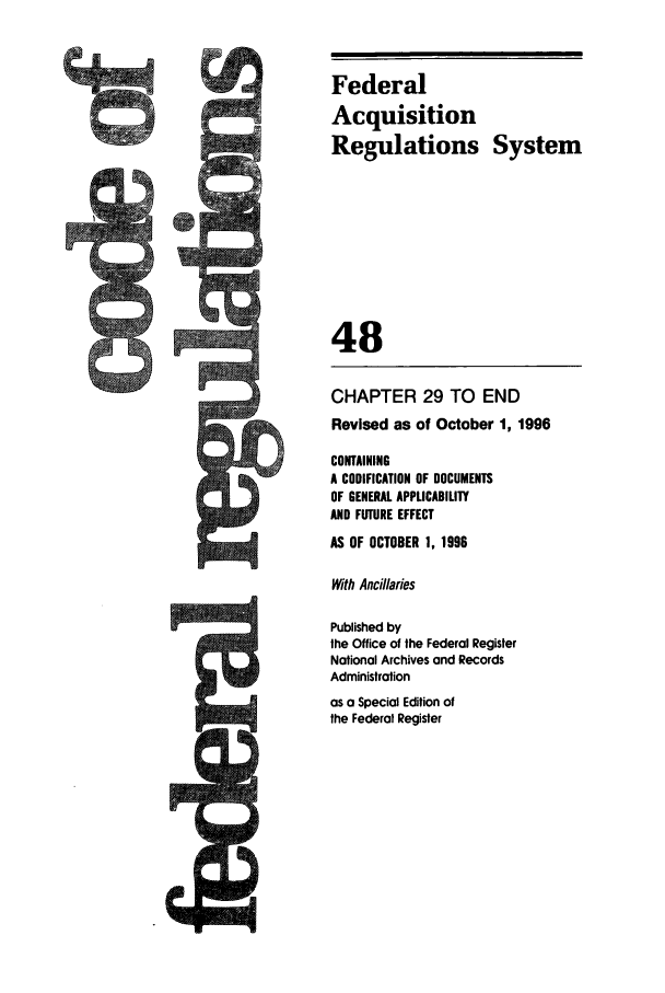 handle is hein.cfr/cfr1996193 and id is 1 raw text is: Federal
Acquisition
Regulations System
48
CHAPTER 29 TO END
Revised as of October 1, 1996
CONTAINING
A CODIFICATION OF DOCUMENTS
OF GENERAL APPLICABILITY
AND FUTURE EFFECT
AS OF OCTOBER 1, 1996
With Ancillaries
Published by
the Office of the Federal Register
National Archives and Records
Administration
as a Special Edition of
the Federal Register


