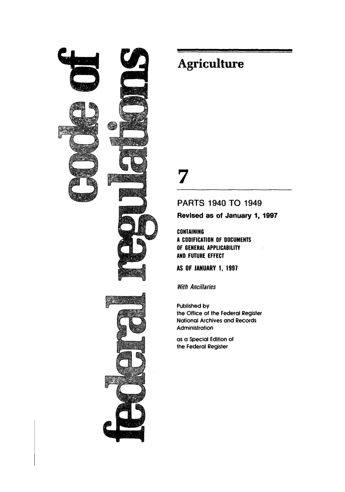 handle is hein.cfr/cfr1997019 and id is 1 raw text is: 19

Agriculture
7
PARTS 1940 TO        1949
Revised as of January 1, 1997
CONTAINING
A CODIFICATION OF DOCUMENTS
OF GENERAL APPLICABILITY
AND FUTURE EFFECT
AS OF JANUARY 1, 1997
With Ancillaries
Published by
the Office of the Federal Register
National Archives and Records
Administration
as a Special Edition of
the Federal Register

#


