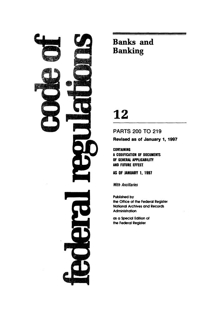 handle is hein.cfr/cfr1997031 and id is 1 raw text is: J=

Banks and
Banking
12
PARTS 200 TO 219
Revised as of January 1, 1997
CONTAINING
A CODIFICATION OF DOCUMENTS
OF GENERAL APPUCABILITY
AND FUTURE EFFECT
AS OF JANUARY 1, 1997
With Ancillaries
Published by
the Office of. the Federal Register
National Archives and Records
Administration
as a Special Edition of
the Federal Register


